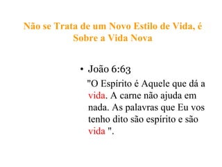 Não se Trata de um Novo Estilo de Vida, é
Sobre a Vida Nova
• João 6:63
"O Espírito é Aquele que dá a
vida. A carne não ajuda em
nada. As palavras que Eu vos
tenho dito são espírito e são
vida ".
 