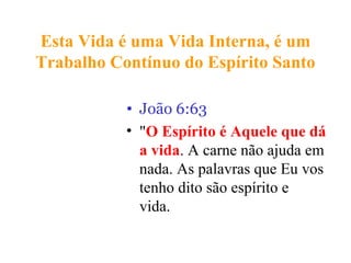 Esta Vida é uma Vida Interna, é um
Trabalho Contínuo do Espírito Santo
• João 6:63
• "O Espírito é Aquele que dá
a vida. A carne não ajuda em
nada. As palavras que Eu vos
tenho dito são espírito e
vida.are life.”
 