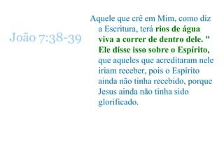 Aquele que crê em Mim, como diz
a Escritura, terá rios de água
viva a correr de dentro dele. "
Ele disse isso sobre o Espírito,
que aqueles que acreditaram nele
iriam receber, pois o Espírito
ainda não tinha recebido, porque
Jesus ainda não tinha sido
glorificado.
João 7:38-39
 