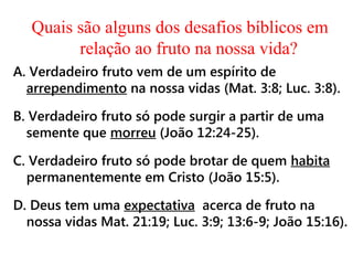 Quais são alguns dos desafios bíblicos em
relação ao fruto na nossa vida?
A. Verdadeiro fruto vem de um espírito de
arrependimento na nossa vidas (Mat. 3:8; Luc. 3:8).
B. Verdadeiro fruto só pode surgir a partir de uma
semente que morreu (João 12:24-25).
C. Verdadeiro fruto só pode brotar de quem habita
permanentemente em Cristo (João 15:5).
D. Deus tem uma expectativa acerca de fruto na
nossa vidas Mat. 21:19; Luc. 3:9; 13:6-9; João 15:16).
 