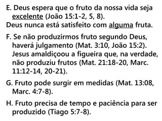 E. Deus espera que o fruto da nossa vida seja
excelente (João 15:1-2, 5, 8).
Deus nunca está satisfeito com alguma fruta.
F. Se não produzirmos fruto segundo Deus,
haverá julgamento (Mat. 3:10, João 15:2).
Jesus amaldiçoou a figueira que, na verdade,
não produziu frutos (Mat. 21:18-20, Marc.
11:12-14, 20-21).
G. Fruto pode surgir em medidas (Mat. 13:08,
Marc. 4:7-8).
H. Fruto precisa de tempo e paciência para ser
produzido (Tiago 5:7-8).
 