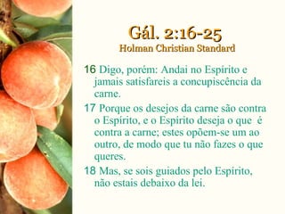 Gál. 2:16-25Gál. 2:16-25
Holman Christian StandardHolman Christian Standard
16 Digo, porém: Andai no Espírito e
jamais satisfareis a concupiscência da
carne.
17 Porque os desejos da carne são contra
o Espírito, e o Espírito deseja o que é
contra a carne; estes opõem-se um ao
outro, de modo que tu não fazes o que
queres.
18 Mas, se sois guiados pelo Espírito,
não estais debaixo da lei.
 