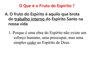 O Que é o Fruto do Espírito ?
A. O fruto do Espírito é aquilo que brota
do trabalho interno do Espírito Santo na
nossa vida
1. Porque é uma obra do Espírito não existe um
esforço humano, uma preocupar, mas uma
simples ceder ao Espírito de Deus.
 