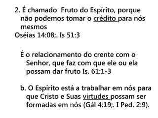 2. É chamado Fruto do Espírito, porque
não podemos tomar o crédito para nós
mesmos
Oséias 14:08;. Is 51:3
É o relacionamento do crente com o
Senhor, que faz com que ele ou ela
possam dar fruto Is. 61:1-3
b. O Espírito está a trabalhar em nós para
que Cristo e Suas virtudes possam ser
formadas em nós (Gál 4:19;. I Ped. 2:9).
 