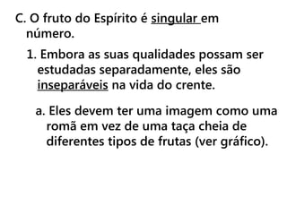 C. O fruto do Espírito é singular em
número.
1. Embora as suas qualidades possam ser
estudadas separadamente, eles são
inseparáveis ​​na vida do crente.
a. Eles devem ter uma imagem como uma
romã em vez de uma taça cheia de
diferentes tipos de frutas (ver gráfico).
 
