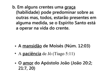 b. Em alguns crentes uma graça
(habilidade) pode predominar sobre as
outras mas, todos, estarão presentes em
alguma medida, se o Espírito Santo está
a operar na vida do crente.
• A mansidão de Moisés (Núm. 12:03)
• A paciência de Jó (Tiago 5:11)
• O amor do Apóstolo João (João 20:2;
21:7, 20)
 
