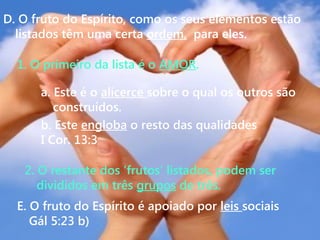 E. O fruto do Espírito é apoiado por leis sociais
Gál 5:23 b)
2. O restante dos ‘frutos’ listados, podem ser
divididos em três grupos de três.
b. Este engloba o resto das qualidades
I Cor. 13:3
a. Este é o alicerce sobre o qual os outros são
construídos.
1. O primeiro da lista é o AMOR.
D. O fruto do Espírito, como os seus elementos estão
listados têm uma certa ordem, para eles.
 