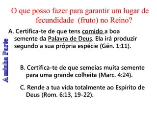 O que posso fazer para garantir um lugar de
fecundidade (fruto) no Reino?
A. Certifica-te de que tens comido a boa
semente da Palavra de Deus. Ela irá produzir
segundo a sua própria espécie (Gén. 1:11).
B. Certifica-te de que semeias muita semente
para uma grande colheita (Marc. 4:24).
C. Rende a tua vida totalmente ao Espírito de
Deus (Rom. 6:13, 19-22).
 