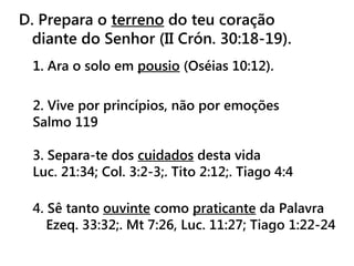 D. Prepara o terreno do teu coração
diante do Senhor (II Crón. 30:18-19).
1. Ara o solo em pousio (Oséias 10:12).
2. Vive por princípios, não por emoções
Salmo 119
3. Separa-te dos cuidados desta vida
Luc. 21:34; Col. 3:2-3;. Tito 2:12;. Tiago 4:4
4. Sê tanto ouvinte como praticante da Palavra
Ezeq. 33:32;. Mt 7:26, Luc. 11:27; Tiago 1:22-24
 