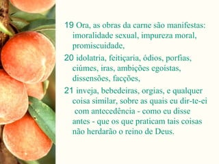 19 Ora, as obras da carne são manifestas:
imoralidade sexual, impureza moral,
promiscuidade,
20 idolatria, feitiçaria, ódios, porfias,
ciúmes, iras, ambições egoístas,
dissensões, facções,
21 inveja, bebedeiras, orgias, e qualquer
coisa similar, sobre as quais eu dir-te-ei
com antecedência - como eu disse
antes - que os que praticam tais coisas
não herdarão o reino de Deus.
 