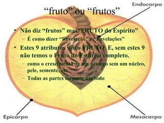 “fruto” ou “frutos”
• Não diz “frutos” mas“FRUTO do Espírito”
– É como dizer “Revelação” e “Revelações”
• Estes 9 atributos são o FRUTO. E, sem estes 9
não temos o Fruto do Espírito completo.
– como o crescimento de um pêssego sem um núcleo,
pele, semente, etc
– Todas as partes formam um todo
 