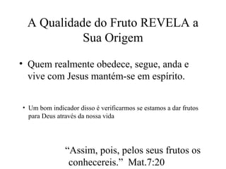 A Qualidade do Fruto REVELA a
Sua Origem
• Quem realmente obedece, segue, anda e
vive com Jesus mantém-se em espírito.
• Um bom indicador disso é verificarmos se estamos a dar frutos
para Deus através da nossa vida
“Assim, pois, pelos seus frutos os
conhecereis.” Mat.7:20
 