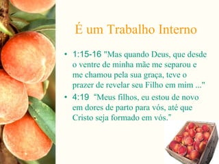 É um Trabalho Interno
• 1:15-16 "Mas quando Deus, que desde
o ventre de minha mãe me separou e
me chamou pela sua graça, teve o
prazer de revelar seu Filho em mim ..."
• 4:19 “Meus filhos, eu estou de novo
em dores de parto para vós, até que
Cristo seja formado em vós.”
 