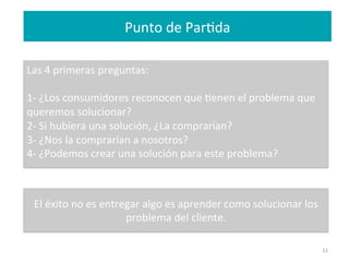 11	
  
Las	
  4	
  primeras	
  preguntas:	
  
	
  
1-­‐	
  ¿Los	
  consumidores	
  reconocen	
  que	
  Fenen	
  el	
  problema	
  que	
  
queremos	
  solucionar?	
  
2-­‐	
  Si	
  hubiera	
  una	
  solución,	
  ¿La	
  comprarían?	
  
3-­‐	
  ¿Nos	
  la	
  comprarían	
  a	
  nosotros?	
  
4-­‐	
  ¿Podemos	
  crear	
  una	
  solución	
  para	
  este	
  problema?	
  
	
  
	
  
	
  
	
  
	
  
	
  
	
  
Punto	
  de	
  ParFda	
  
	
  
El	
  éxito	
  no	
  es	
  entregar	
  algo	
  es	
  aprender	
  como	
  solucionar	
  los	
  
problema	
  del	
  cliente.	
  
 