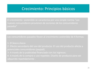 Crecimiento:	
  Principios	
  básicos	
  
26	
  
El	
  crecimiento	
  	
  sostenible	
  se	
  caracteriza	
  por	
  una	
  simple	
  norma	
  “Los	
  
nuevos	
  consumidores	
  provienen	
  de	
  acciones	
  de	
  los	
  consumidores	
  
pasados”	
  
	
  
	
  	
  
Los	
  consumidores	
  pasados	
  llevan	
  al	
  crecimiento	
  sostenible	
  de	
  4	
  formas:	
  
	
  
1-­‐	
  El	
  boca	
  a	
  boca.	
  
2-­‐	
  Efecto	
  secundario	
  del	
  uso	
  del	
  producto:	
  El	
  uso	
  del	
  producto	
  afecta	
  a	
  
potenciales	
  consumidores	
  (paypal).	
  
3-­‐	
  A	
  través	
  de	
  la	
  publicidad	
  ﬁnanciada	
  con	
  los	
  ingresos.	
  
4-­‐	
  A	
  través	
  de	
  la	
  compra	
  o	
  uso	
  repeFdo:	
  Diseño	
  de	
  producto	
  para	
  ser	
  
adquirido	
  repeFdamente	
  .	
  
	
  
 
