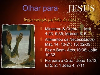  Ministrou & Curou !! - MatMinistrou & Curou !! - Mat
4:23; 9:35; Marcos 6: 64:23; 9:35; Marcos 6: 6
 Alimentou os Necessitados-Alimentou os Necessitados-
Mat. 14: 13-21; 15: 32-39Mat. 14: 13-21; 15: 32-39
 Fez o Bem- Atos 10:38; JoãoFez o Bem- Atos 10:38; João
10:3210:32
 Foi para a Cruz - João 15:13;Foi para a Cruz - João 15:13;
Ef 5: 2; 1 João 4: 7-11Ef 5: 2; 1 João 4: 7-11
Nosso exemplo perfeito do AmorNosso exemplo perfeito do Amor
Olhar para
 