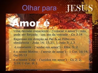 ✦ Uma decisão consciente - ("colocar o amor") - nãoUma decisão consciente - ("colocar o amor") - não
pode ser forçado - um ato da vontade - Co 3:14pode ser forçado - um ato da vontade - Co 3:14
✦ Expresso em direção ao Pai & ao Filho emExpresso em direção ao Pai & ao Filho em
obediência - João 14: 15,21; 1 João 5: 2,3obediência - João 14: 15,21; 1 João 5: 2,3
✦ é constante - ("andai em amor") – Efés. 5: 2é constante - ("andai em amor") – Efés. 5: 2
✦ é o nosso Motivo - ("servir de amor") - 1 Cor. 16:14;é o nosso Motivo - ("servir de amor") - 1 Cor. 16:14;
Ga 05:13Ga 05:13
✦ é a nossa 'Cola' - ("unidos em amor") - Co 2: 2;é a nossa 'Cola' - ("unidos em amor") - Co 2: 2;
3:14; 1 Cor. 8: 13:14; 1 Cor. 8: 1
✦ Uma decisão consciente - ("colocar o amor") - nãoUma decisão consciente - ("colocar o amor") - não
pode ser forçado - um ato da vontade - Co 3:14pode ser forçado - um ato da vontade - Co 3:14
✦ Expresso em direção ao Pai & ao Filho emExpresso em direção ao Pai & ao Filho em
obediência - João 14: 15,21; 1 João 5: 2,3obediência - João 14: 15,21; 1 João 5: 2,3
✦ é constante - ("andai em amor") – Efés. 5: 2é constante - ("andai em amor") – Efés. 5: 2
✦ é o nosso Motivo - ("servir de amor") - 1 Cor. 16:14;é o nosso Motivo - ("servir de amor") - 1 Cor. 16:14;
Ga 05:13Ga 05:13
✦ é a nossa 'Cola' - ("unidos em amor") - Co 2: 2;é a nossa 'Cola' - ("unidos em amor") - Co 2: 2;
3:14; 1 Cor. 8: 13:14; 1 Cor. 8: 1
Olhar para
Amor é
 