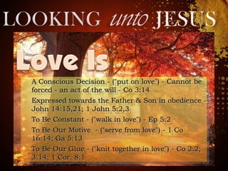 ✦ A Conscious Decision - ("put on love") - Cannot beA Conscious Decision - ("put on love") - Cannot be
forced - an act of the will - Co 3:14forced - an act of the will - Co 3:14
✦ Expressed towards the Father & Son in obedience -Expressed towards the Father & Son in obedience -
John 14:15,21; 1 John 5:2,3John 14:15,21; 1 John 5:2,3
✦ To Be Constant - ("walk in love") - Ep 5:2To Be Constant - ("walk in love") - Ep 5:2
✦ To Be Our Motive - (To Be Our Motive - (““serve from love") - 1 Coserve from love") - 1 Co
16:14; Ga 5:1316:14; Ga 5:13
✦ To Be Our Glue - ("knit together in love") - Co 2:2;To Be Our Glue - ("knit together in love") - Co 2:2;
3:14; 1 Cor. 8:13:14; 1 Cor. 8:1
✦ A Conscious Decision - ("put on love") - Cannot beA Conscious Decision - ("put on love") - Cannot be
forced - an act of the will - Co 3:14forced - an act of the will - Co 3:14
✦ Expressed towards the Father & Son in obedience -Expressed towards the Father & Son in obedience -
John 14:15,21; 1 John 5:2,3John 14:15,21; 1 John 5:2,3
✦ To Be Constant - ("walk in love") - Ep 5:2To Be Constant - ("walk in love") - Ep 5:2
✦ To Be Our Motive - (To Be Our Motive - (““serve from love") - 1 Coserve from love") - 1 Co
16:14; Ga 5:1316:14; Ga 5:13
✦ To Be Our Glue - ("knit together in love") - Co 2:2;To Be Our Glue - ("knit together in love") - Co 2:2;
3:14; 1 Cor. 8:13:14; 1 Cor. 8:1
 