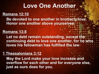Love One Another
Romans 12:10
Be devoted to one another in brotherly love.
Honor one another above yourselves.
Romans 13:8
Let no debt remain outstanding, except the
continuing debt to love one another, for he who
loves his fellowman has fulfilled the law.
1 Thessalonians 3:12
May the Lord make your love increase and
overflow for each other and for everyone else,
just as ours does for you.
 