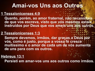 1 Tessalonicenses 4:9
Quanto, porém, ao amor fraternal, não necessitais
de que vos escreva, visto que vós mesmos estais
instruídos por Deus que vos ameis uns aos outros.
2 Tessalonicenses 1:3
Sempre devemos, irmãos, dar graças a Deus por
vós, como é justo, porque a vossa fé cresce
muitíssimo e o amor de cada um de vós aumenta
de uns para com os outros.
Hebreus 13:1
Persisti em amar-vos uns aos outros como irmãos.
Amai-vos Uns aos Outros
 