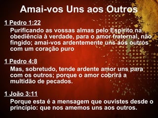1 Pedro 1:22
Purificando as vossas almas pelo Espírito na
obediência à verdade, para o amor fraternal, não
fingido; amai-vos ardentemente uns aos outros
com um coração puro
1 Pedro 4:8
Mas, sobretudo, tende ardente amor uns para
com os outros; porque o amor cobrirá a
multidão de pecados.
1 João 3:11
Porque esta é a mensagem que ouvistes desde o
princípio: que nos amemos uns aos outros.
Amai-vos Uns aos Outros
 
