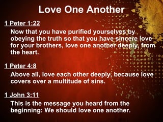 Love One Another
1 Peter 1:22
Now that you have purified yourselves by
obeying the truth so that you have sincere love
for your brothers, love one another deeply, from
the heart.
1 Peter 4:8
Above all, love each other deeply, because love
covers over a multitude of sins.
1 John 3:11
This is the message you heard from the
beginning: We should love one another.
 