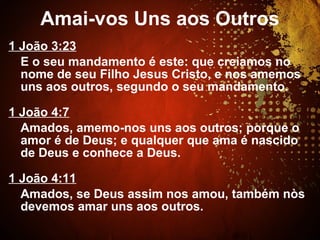 1 João 3:23
E o seu mandamento é este: que creiamos no
nome de seu Filho Jesus Cristo, e nos amemos
uns aos outros, segundo o seu mandamento.
1 João 4:7
Amados, amemo-nos uns aos outros; porque o
amor é de Deus; e qualquer que ama é nascido
de Deus e conhece a Deus.
1 João 4:11
Amados, se Deus assim nos amou, também nòs
devemos amar uns aos outros.
Amai-vos Uns aos Outros
 
