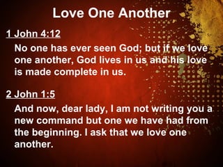 Love One Another
1 John 4:12
No one has ever seen God; but if we love
one another, God lives in us and his love
is made complete in us.
2 John 1:5
And now, dear lady, I am not writing you a
new command but one we have had from
the beginning. I ask that we love one
another.
 