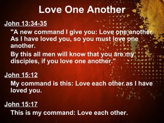 Love One Another
John 13:34-35
"A new command I give you: Love one another.
As I have loved you, so you must love one
another.
By this all men will know that you are my
disciples, if you love one another."
John 15:12
My command is this: Love each other as I have
loved you.
John 15:17
This is my command: Love each other.
 