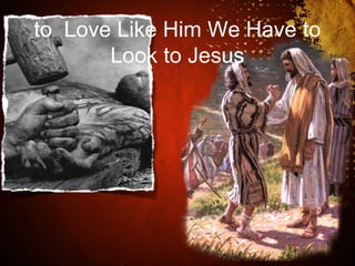 to Love Like Him We Have to
Look to Jesus
 