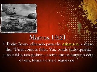 Marcos 10:21Marcos 10:21
2121
Então Jesus, olhando para ele,Então Jesus, olhando para ele, amou-oamou-o, e disse-, e disse-
lhe: "Uma coisa te falta: Vai, vende tudo quantolhe: "Uma coisa te falta: Vai, vende tudo quanto
tens e dá-o aos pobres, e terás um tesouro no céu;tens e dá-o aos pobres, e terás um tesouro no céu;
e vem, toma a cruz e segue-me. "e vem, toma a cruz e segue-me. "
,2
 