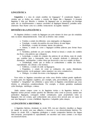 LINGUÍSTICA
Linguística é a área de estudo científico da Linguagem.1 É considerado linguista o
cientista que se dedica aos estudos a respeito da língua, fala e linguagem. A pesquisa
linguística é feita por filósofos e cientistas da linguagem que se preocupam em investigar
quais são os desdobramentos e nuances envolvidos na linguagem humana.O jornalista norte-
americano Russ Rymer certa vez a definiu ironicamente da seguinte maneira:2
DIVISÕES DA LINGUÍSTICA
Os linguistas dividem o estudo da linguagem em certo número de áreas que são estudadas
mais ou menos independentemente. Estas são as divisões mais comuns:
 Fonética o estudo dos diferentes sons empregados em linguagem;
 Fonologia, o estudo dos padrões dos sons básicos de uma língua;
 Morfologia, o estudo da estrutura interna das palavras;
 Sintaxe, o estudo de como a linguagem combina palavras para formar frases
gramaticais.
 Semântica, podendo ser, por exemplo, formal ou lexical, o estudo dos sentidos
das frases e das palavras que a integram;
 Lexicologia, o estudo do conjunto das palavras de um idioma, ramo de estudo
que contribui para a lexicografia, área de actuação dedicada à elaboração de
dicionários, enciclopédias e outras obras que descrevem o uso ou o sentido do léxico;
 Terminologia, estudo que se dedica ao conhecimento e análise dos léxicos
especializados das ciências e das técnicas;
 Estilística, o estudo do estilo na linguagem;
 Pragmática, o estudo de como as oralizações são usadas (literalmente,
figurativamente ou de quaisquer outras maneiras) nos actos comunicativos;
 Filologia, é o estudo dos textos e das linguagens antigas.
Nem todos os linguistas concordam que todas essas divisões tenham grande significado.
A maior parte dos linguistas cognitivos, por exemplo, acha, provavelmente, que as categorias
"semântica" e "pragmática" são arbitrárias e quase todos os linguistas concordariam que essas
divisões se sobrepõem consideravelmente. Por exemplo, a divisão gramática usualmente
cobre fonologia, morfologia e sintaxe.
Ainda existem campos como os da linguística teórica e da linguística histórica. A
linguística teórica procura estudar questões tão diferentes sobre como as pessoas, usando suas
particulares linguagens, conseguem realizar comunicação; quais propriedades todas as
linguagens têm em comum, qual conhecimento uma pessoa deve possuir para ser capaz de
usar uma linguagem e como a habilidade linguística é adquirida pelas crianças.
A LINGUÍSTICA HISTÓRICA
A linguística histórica, dominante no século XIX, tem por objectivo classificar as línguas
do mundo de acordo com suas afiliações e descrever o seu desenvolvimento histórico. Na
Europa do século XIX, a linguística privilegiava o estudo comparativo histórico das línguas
indo-europeias, preocupando-se especialmente em encontrar suas raízes comuns e em traçar
seu desenvolvimento.
 