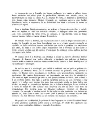 A preocupação com a descrição das línguas espalhou-se pelo mundo e milhares dessas
foram analisadas em vários graus de profundidade. Quando esse trabalho esteve em
desenvolvimento no início do século XX na América do Norte, os linguistas se confrontaram
com línguas cujas estruturas diferiam fortemente do paradigma europeu, mais familiar.
Percebeu-se, assim, a necessidade de se desenvolver uma teoria e métodos de análise da
estrutura das línguas.
Para a linguística histórico-comparativa ser aplicada a línguas desconhecidas, o trabalho
inicial do linguista era fazer sua descrição completa. A linguagem verbal era, geralmente,
vista como consistindo de vários níveis, ou camadas, e, supostamente, todas as línguas
naturais humanas tinham o mesmo número desses níveis.
O primeiro nível é a fonética, que se preocupa com os sons da língua sem considerar o
sentido. Na descrição de uma língua desconhecida esse era o primeiro aspecto estrutural a ser
estudado. A fonética divide-se em três: articulatória, que estuda as posições e os movimentos
dos lábios, da língua e dos outros órgãos relacionados com a produção da fala (como as
cordas vocais); acústica, que lida com as propriedades das ondas de som; e auditiva, que lida
com a percepção da fala.
O segundo nível é a fonologia, que identifica e estuda os menores elementos distintos
(chamados de fonemas) que podem diferenciar o significado das palavras. A fonologia
também inclui o estudo de unidades maiores como sílabas, palavras e frases fonológicas e de
sua acentuação e entonação.
O terceiro nível é a morfologia, que analisa as unidades com as quais as palavras são
montadas, os morfemas. Esses são as menores unidades da gramática: raízes, prefixos e
sufixos. Os falantes nativos reconhecem os morfemas como gramaticalmente significantes ou
significativos. Eles podem frequentemente ser determinados por uma série de substituições.
Um falante de inglês reconhece que make é uma palavra diferente de makes, pois o sufixo -s
é um morfema distinto. Em inglês, a palavra morpheme consiste de dois morfemas, a raiz
morph- e o sufixo -eme, nenhum dos quais tinha ocorrência isolada na língua inglesa por
séculos, até morph ser adotado em linguística para a realização fonológica de um morfema e
o verbo to morph ter sido cunhado para descrever um tipo de efeito visual feito em
computadores. Um morfema pode ter diferentes realizações (morphs) em diferentes
contextos. Por exemplo, o morfema verbal do do inglês tem três pronúncias bem distintas nas
palavras do, does (com o sufixo -es) e don't (com a aposição do advérbio not em forma
contracta -n't). Tais diferentes formas de um morfema são chamados de alomorfos.
Os padrões de combinações de palavras de uma linguagem são conhecidos como sintaxe.
O termo gramática usualmente cobre sintaxe e morfologia. O estudo dos significados das
palavras e das construções sintáticas é chamado de semântica.
 