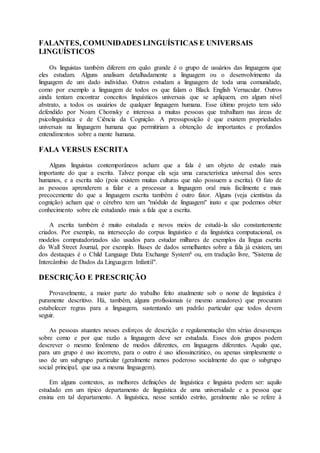 FALANTES, COMUNIDADES LINGUÍSTICAS E UNIVERSAIS
LINGUÍSTICOS
Os linguistas também diferem em quão grande é o grupo de usuários das linguagens que
eles estudam. Alguns analisam detalhadamente a linguagem ou o desenvolvimento da
linguagem de um dado indivíduo. Outros estudam a linguagem de toda uma comunidade,
como por exemplo a linguagem de todos os que falam o Black English Vernacular. Outros
ainda tentam encontrar conceitos linguísticos universais que se apliquem, em algum nível
abstrato, a todos os usuários de qualquer linguagem humana. Esse último projeto tem sido
defendido por Noam Chomsky e interessa a muitas pessoas que trabalham nas áreas de
psicolinguística e de Ciência da Cognição. A pressuposição é que existem propriedades
universais na linguagem humana que permitiriam a obtenção de importantes e profundos
entendimentos sobre a mente humana.
FALA VERSUS ESCRITA
Alguns linguistas contemporâneos acham que a fala é um objeto de estudo mais
importante do que a escrita. Talvez porque ela seja uma característica universal dos seres
humanos, e a escrita não (pois existem muitas culturas que não possuem a escrita). O fato de
as pessoas aprenderem a falar e a processar a linguagem oral mais facilmente e mais
precocemente do que a linguagem escrita também é outro fator. Alguns (veja cientistas da
cognição) acham que o cérebro tem um "módulo de linguagem" inato e que podemos obter
conhecimento sobre ele estudando mais a fala que a escrita.
A escrita também é muito estudada e novos meios de estudá-la são constantemente
criados. Por exemplo, na intersecção do corpus linguístico e da linguística computacional, os
modelos computadorizados são usados para estudar milhares de exemplos da língua escrita
do Wall Street Journal, por exemplo. Bases de dados semelhantes sobre a fala já existem, um
dos destaques é o Child Language Data Exchange System6 ou, em tradução livre, "Sistema de
Intercâmbio de Dados da Linguagem Infantil".
DESCRIÇÃO E PRESCRIÇÃO
Provavelmente, a maior parte do trabalho feito atualmente sob o nome de linguística é
puramente descritivo. Há, também, alguns profissionais (e mesmo amadores) que procuram
estabelecer regras para a linguagem, sustentando um padrão particular que todos devem
seguir.
As pessoas atuantes nesses esforços de descrição e regulamentação têm sérias desavenças
sobre como e por que razão a linguagem deve ser estudada. Esses dois grupos podem
descrever o mesmo fenômeno de modos diferentes, em linguagens diferentes. Aquilo que,
para um grupo é uso incorreto, para o outro é uso idiossincrático, ou apenas simplesmente o
uso de um subgrupo particular (geralmente menos poderoso socialmente do que o subgrupo
social principal, que usa a mesma linguagem).
Em alguns contextos, as melhores definições de linguística e linguista podem ser: aquilo
estudado em um típico departamento de linguística de uma universidade e a pessoa que
ensina em tal departamento. A linguística, nesse sentido estrito, geralmente não se refere à
 