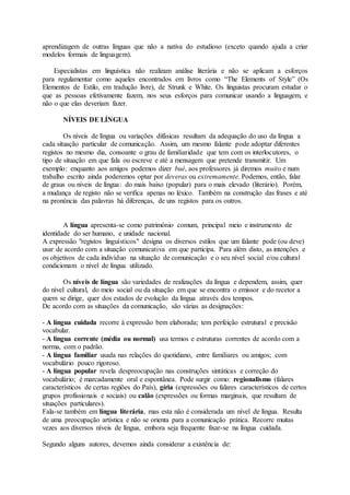 aprendizagem de outras línguas que não a nativa do estudioso (exceto quando ajuda a criar
modelos formais de linguagem).
Especialistas em linguística não realizam análise literária e não se aplicam a esforços
para regulamentar como aqueles encontrados em livros como “The Elements of Style” (Os
Elementos de Estilo, em tradução livre), de Strunk e White. Os linguistas procuram estudar o
que as pessoas efetivamente fazem, nos seus esforços para comunicar usando a linguagem, e
não o que elas deveriam fazer.
NÍVEIS DE LÍNGUA
Os níveis de língua ou variações difásicas resultam da adequação do uso da língua a
cada situação particular de comunicação. Assim, um mesmo falante pode adoptar diferentes
registos no mesmo dia, consoante o grau de familiaridade que tem com os interlocutores, o
tipo de situação em que fala ou escreve e até a mensagem que pretende transmitir. Um
exemplo: enquanto aos amigos podemos dizer bué, aos professores já diremos muito e num
trabalho escrito ainda poderemos optar por deveras ou extremamente. Podemos, então, falar
de graus ou níveis de língua: do mais baixo (popular) para o mais elevado (literário). Porém,
a mudança de registo não se verifica apenas no léxico. Também na construção das frases e até
na pronúncia das palavras há diferenças, de uns registos para os outros.
A língua apresenta-se como património comum, principal meio e instrumento de
identidade do ser humano, e unidade nacional.
A expressão "registos linguísticos" designa os diversos estilos que um falante pode (ou deve)
usar de acordo com a situação comunicativa em que participa. Para além disto, as intenções e
os objetivos de cada indivíduo na situação de comunicação e o seu nível social e/ou cultural
condicionam o nível de língua utilizado.
Os níveis de língua são variedades de realizações da língua e dependem, assim, quer
do nível cultural, do meio social ou da situação em que se encontra o emissor e do recetor a
quem se dirige, quer dos estados de evolução da língua através dos tempos.
De acordo com as situações da comunicação, são várias as designações:
- A língua cuidada recorre à expressão bem elaborada; tem perfeição estrutural e precisão
vocabular.
- A língua corrente (média ou normal) usa termos e estruturas correntes de acordo com a
norma, com o padrão.
- A língua familiar usada nas relações do quotidiano, entre familiares ou amigos; com
vocabulário pouco rigoroso.
- A língua popular revela despreocupação nas construções sintáticas e correção do
vocabulário; é marcadamente oral e espontânea. Pode surgir como: regionalismo (falares
característicos de certas regiões do País), gíria (expressões ou falares característicos de certos
grupos profissionais e sociais) ou calão (expressões ou formas marginais, que resultam de
situações particulares).
Fala-se também em língua literária, mas esta não é considerada um nível de língua. Resulta
de uma preocupação artística e não se orienta para a comunicação prática. Recorre muitas
vezes aos diversos níveis de língua, embora seja frequente fixar-se na língua cuidada.
Segundo alguns autores, devemos ainda considerar a existência de:
 