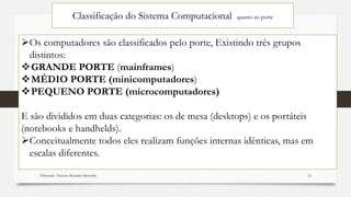 Classificação do Sistema Computacional quanto ao porte
Os computadores são classificados pelo porte, Existindo três grupos
distintos:
GRANDE PORTE (mainframes)
MÉDIO PORTE (minicomputadores)
PEQUENO PORTE (microcomputadores)
E são divididos em duas categorias: os de mesa (desktops) e os portáteis
(notebooks e handhelds).
Conceitualmente todos eles realizam funções internas idênticas, mas em
escalas diferentes.
Elaborado: Narcisio Reinaldo Mutemba 12
 