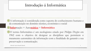 Introdução á Informática
֍A informação é considerada como suporte do conhecimento humano e
da comunicação no domínio técnico, económico e social
֍Informação + Automática = Informática
֍O termo Informática é um neologismo criado por Philippe Dreyfus em
1962 com o objetivo de designar as disciplinas que permitem o
tratamento automático de informação com a finalidade de garantir a sua
preservação e comunicação.
Elaborado: Narcisio Reinaldo Mutemba 2
 