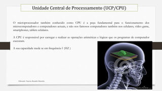 Elaborado: Narcisio Reinaldo Mutemba 22
Unidade Central de Processamento (UCP/CPU)
O microprocessador também conhecido como CPU é a peça fundamental para o funcionamento dos
microcomputadores e computadores actuais, e não nos famosos computadores também nos celulares, vídeo game,
smartphones, tablets celulares.
A CPU é responsável por carregar e realizar as operações aritméticas e lógicas que os programas de computador
executam.
A sua capacidade mede se em frequência f (HZ )
 