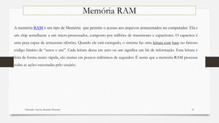 Elaborado: Narcisio Reinaldo Mutemba 23
Memória RAM
A memória RAM é um tipo de Memória que permite o acesso aos arquivos armazenados no computador. Ela é
um chip semelhante a um micro-processador, composto por milhões de transistores e capacitores. O capacitor é
uma peça capaz de armazenar elétrões. Quando ele está carregado, o sistema faz uma leitura com base no famoso
código binário de “zeros e um”. Cada leitura dessa em zero ou um significa um bit de informação. Essa leitura é
feita de forma muito rápida, são muitas em poucos milésimos de segundos. É assim que a memória RAM processa
todas as ações executadas pelo usuário.
 