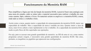 Elaborado: Narcisio Reinaldo Mutemba 24
Para simplificar a lógica por trás da função da memória RAM, é possível fazer uma analogia com
uma mesa de estudos, onde se reúne todo o material necessário para realizar o trabalho de casa:
como canetas, lápis, caderno e livros. Os materiais seriam os arquivos e a memória RAM, a mesa,
onde tudo se reúne e o trabalho é feito.
Assim como a mesa, quanto maior a capacidade de armazenamento da memória RAM, maior sua
capacidade de trabalho. Mas a capacidade da mesa é medida em área. Quanto maior a área da
mesa, mais livros cabem e mais rapidamente se faz o trabalho. Já a capacidade da memória RAM,
mede-se pelo fluxo de bits suportados nas operações.
Ou seja, para se acessar uma grande quantidade de memória no HD de uma só vez, como muitos
programas actuais exigem, é necessário uma grande quantidade de memória RAM. São estes,
portanto, os megabites ou gigabites que aparecem nas configurações.
Funcionameto da Memória RAM
 