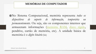 MEMÓRIAS DE COMPUTADOR
֍No Sistema Computacional, memória representa todos os
dispositivos de suporte de informação, temporária ou
permanentemente. Ou seja, são os componentes internos que
armazenam informações (memória RAM, disco rígido,
pendrive, cartão de memória, etc). A unidade básica de
memória é o dígito binário (bit)
Elaborado: Narcisio Reinaldo Mutemba 25
 