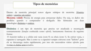 Tipos de memórias
Dentro da memória principal temos alguns subtipos de memória: Memórias
voláteis e memórias não-voláteis.
Memória volátil: Precisa de energia para armazenar dados. Ou seja, os dados são
perdidos quando o computador é desligado. São fabricadas em duas
tecnologias: dinâmica e estática,
Dinâmica é um tipo de memória que precisa ser atualizada e recarregada
constantemente (função conhecida como refresh). basicamente funciona da seguinte
forma:
O transístor indica se a célula está vazia (com 0) ou cheia (com 1). Se estiver vazia, o
capacitor é carregado. Mas é como se o capacitor sempre estivesse com "defeito", pois
ele se descarrega muito rapidamente, por isso são necessários vários refreshes para
manter os dados armazenados. 27Elaborado: Narcisio Reinaldo Mutemba
 