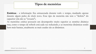 Tipos de memórias
Estáticas - a informação fica armazenada durante todo o tempo, mudando apenas
durante algum pulso de clock novo. Esse tipo de memória não tem o "defeito" do
capacitor (ela não se "esvazia").
As memórias estáticas possuem um desempenho muito superior as memórias dinâmicas
mas, como o tempo de refresh está cada vez reduzindo, e as memórias dinâmicas sendo
bem mais baratas, atualmente as mais usadas são as dinâmicas.
Elaborado: Narcisio Reinaldo Mutemba 28
 