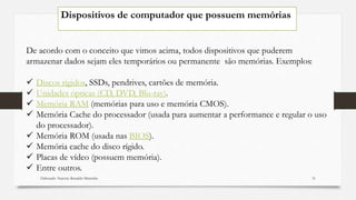 Dispositivos de computador que possuem memórias
De acordo com o conceito que vimos acima, todos dispositivos que puderem
armazenar dados sejam eles temporários ou permanente são memórias. Exemplos:
 Discos rígidos, SSDs, pendrives, cartões de memória.
 Unidades ópticas (CD, DVD, Blu-ray).
 Memória RAM (memórias para uso e memória CMOS).
 Memória Cache do processador (usada para aumentar a performance e regular o uso
do processador).
 Memória ROM (usada nas BIOS).
 Memória cache do disco rígido.
 Placas de vídeo (possuem memória).
 Entre outros.
Elaborado: Narcisio Reinaldo Mutemba 31
 