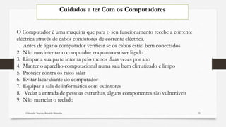 Cuidados a ter Com os Computadores
Elaborado: Narcisio Reinaldo Mutemba
O Computador é uma maquina que para o seu funcionamento recebe a corrente
eléctrica através de cabos condutores de corrente eléctrica.
1. Antes de ligar o computador verificar se os cabos estão bem conectados
2. Não movimentar o compuador enquanto estiver ligado
3. Limpar a sua parte interna pelo menos duas vezes por ano
4. Manter o aparelho computacional numa sala bem climatizado e limpo
5. Protejer contra os raios salar
6. Evitar lacar diante do computador
7. Equipar a sala de informática com extintores
8. Vedar a entrada de pessoas estranhas, alguns componentes são vulneráveis
9. Não martelar o teclado
33
 