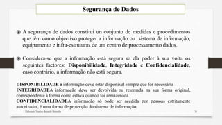 Segurança de Dados
Elaborado: Narcisio Reinaldo Mutemba
֍ A segurança de dados constitui un conjunto de medidas e procedimentos
que têm como objectivo proteger a informação ou sistema de informação,
equipamento e infra-estruturas de um centro de processamento dados.
֍ Considera-se que a informação está segura se ela poder à sua volta os
seguintes factores: Disponibilidade, Integridade e Confidencialidade,
caso contrário, a informação não está segura.
DISPONIBILIDADE a informação deve estar disponível sempre que for necessária
INTEGRIDADEA informação deve ser devolvida ou retomada na sua forma original,
correspondente à forma como estava quando foi armazenada.
CONFIDENCIALIDADEA informação só pode ser acedida por pessoas estritamente
autorizadas, é uma forma de protecção do sistema de informação.
34
 