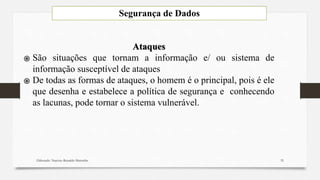 Segurança de Dados
Elaborado: Narcisio Reinaldo Mutemba
Ataques
֍ São situações que tornam a informação e/ ou sistema de
informação susceptível de ataques
֍ De todas as formas de ataques, o homem é o principal, pois é ele
que desenha e estabelece a política de segurança e conhecendo
as lacunas, pode tornar o sistema vulnerável.
35
 