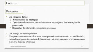 Elaborado: Narcisio Reinaldo Mutemba 42
 Um Processo define:
 Um conjunto de operações
 Operações elementares, normalmente um subconjunto das instruções do
processador
 Operações de interacção com outros processos
 Um espaço de endereçamento
 Um processo executa-se dentro de um espaço de endereçamento bem delimitado,
evitando que possa interactuar de forma indevida com os outros processos ou com
o próprio Sistema Operativo
Cont…..
Processos
 