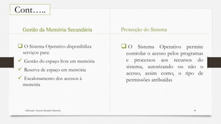 Elaborado: Narcisio Reinaldo Mutemba 44
Cont…..
 O Sistema Operativo disponibiliza
serviços para:
 Gestão do espaço livre em memória
 Reserva de espaço em memória
 Escalonamento dos acessos à
memória
 O Sistema Operativo permite
controlar o acesso pelos programas
e processos aos recursos do
sistema, autorizando ou não o
acesso, assim como, o tipo de
permissões atribuídas
Gestão da Memória Secundária Protecção do Sistema
 