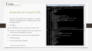 Elaborado: Narcisio Reinaldo Mutemba 45
Cont…..
• Fornece uma Interface entre o utilizador e o Sistema
Operativo, permitindo que o utilizador possa correr
comandos do SO
• Exemplos:
 No MS-DOS a shell está incorporada no núcleo do SO
 Em Linux a shell é um programa à parte que interage com
o SO através de chamadas ao sistema
 A shell também pode ser vista como uma interface gráfica:
 Windows/explorer
 Linux/Gnome/KDE/Xwindows
Interpretador de Comandos (Shell)
 